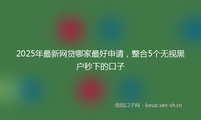 2025年最新网贷哪家最好申请，整合5个无视黑户秒下的口子