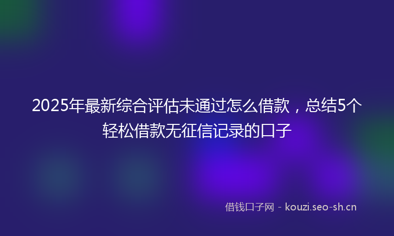 2025年最新综合评估未通过怎么借款，总结5个轻松借款无征信记录的口子