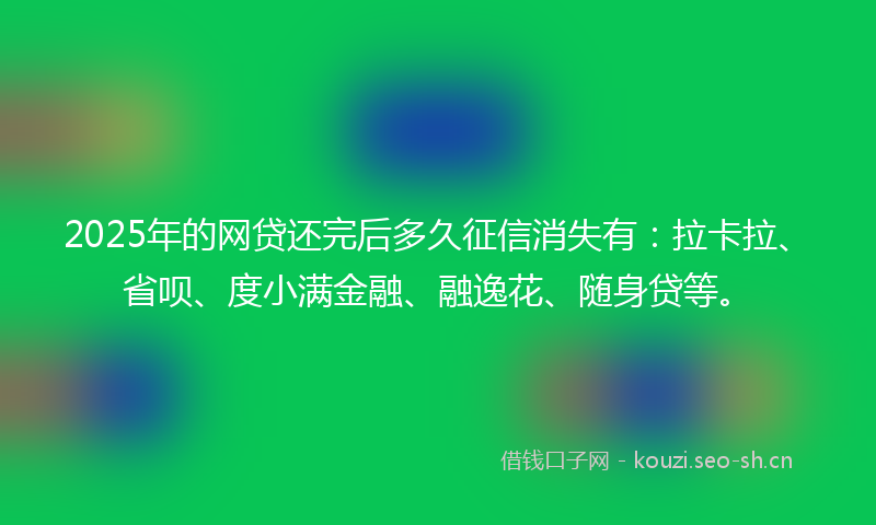2025年的网贷还完后多久征信消失有：拉卡拉、省呗、度小满金融、融逸花、随身贷等。