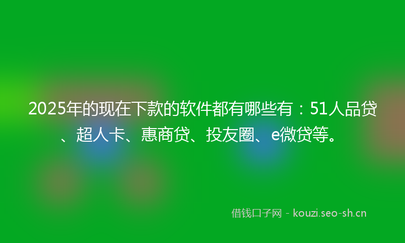 2025年的现在下款的软件都有哪些有：51人品贷、超人卡、惠商贷、投友圈、e微贷等。