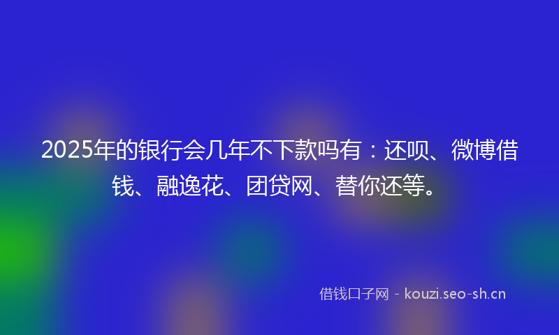 2025年的银行会几年不下款吗有：还呗、微博借钱、融逸花、团贷网、替你还等。