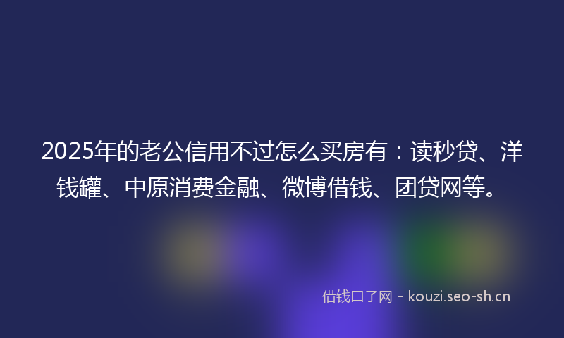 2025年的老公信用不过怎么买房有：读秒贷、洋钱罐、中原消费金融、微博借钱、团贷网等。