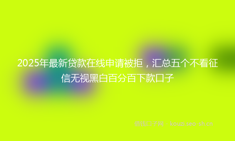 2025年最新贷款在线申请被拒，汇总五个不看征信无视黑白百分百下款口子