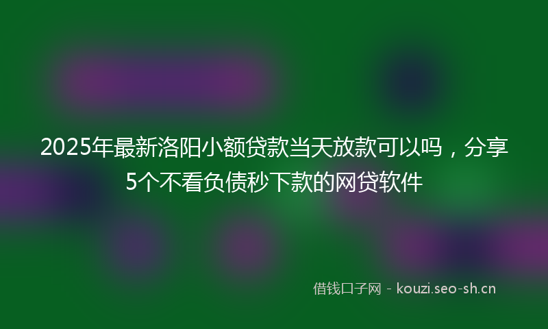 2025年最新洛阳小额贷款当天放款可以吗，分享5个不看负债秒下款的网贷软件