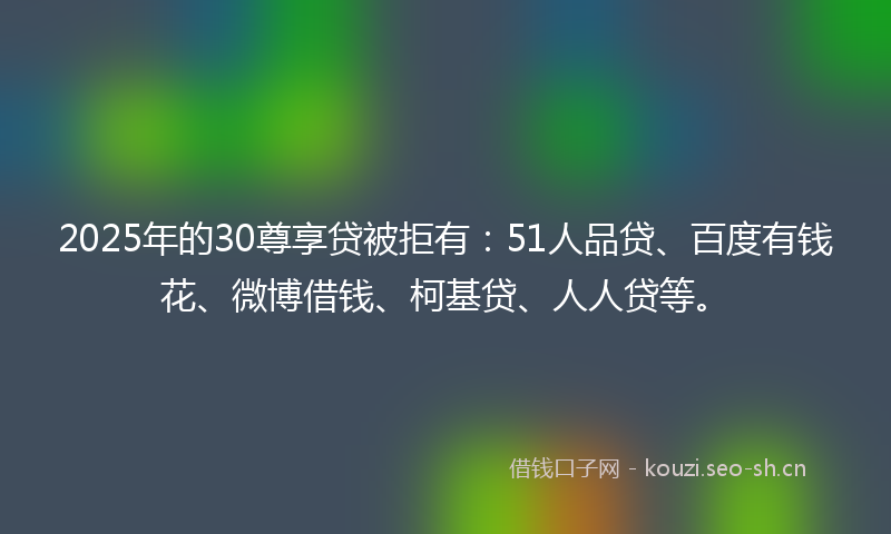 2025年的30尊享贷被拒有：51人品贷、百度有钱花、微博借钱、柯基贷、人人贷等。