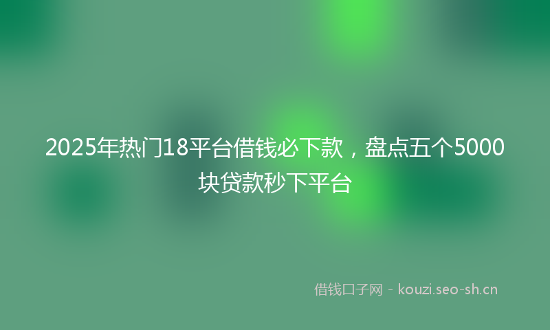 2025年热门18平台借钱必下款，盘点五个5000块贷款秒下平台