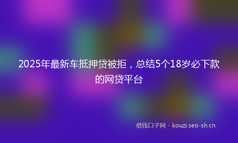 2025年最新车抵押贷被拒，总结5个18岁必下款的网贷平台