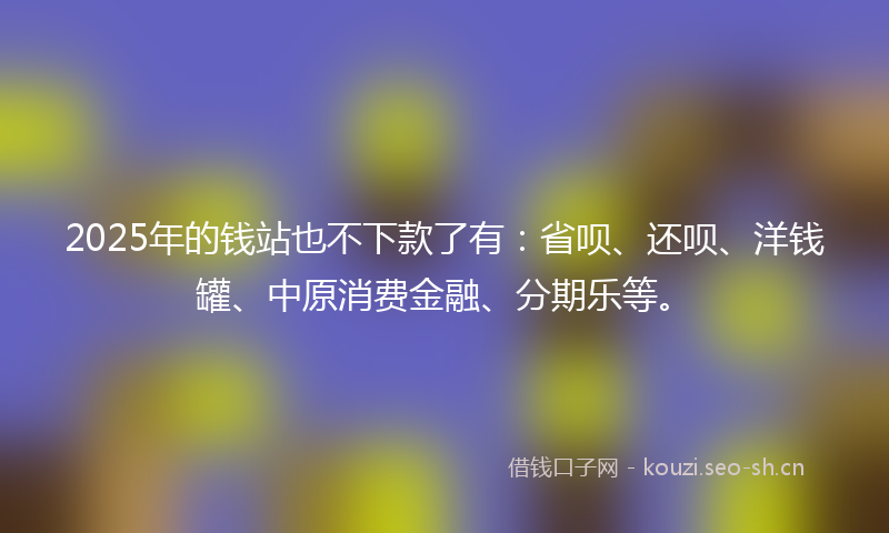2025年的钱站也不下款了有：省呗、还呗、洋钱罐、中原消费金融、分期乐等。