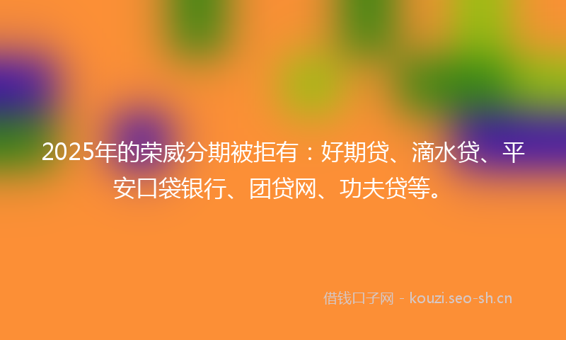 2025年的荣威分期被拒有：好期贷、滴水贷、平安口袋银行、团贷网、功夫贷等。
