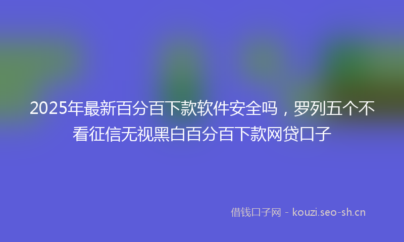 2025年最新百分百下款软件安全吗，罗列五个不看征信无视黑白百分百下款网贷口子