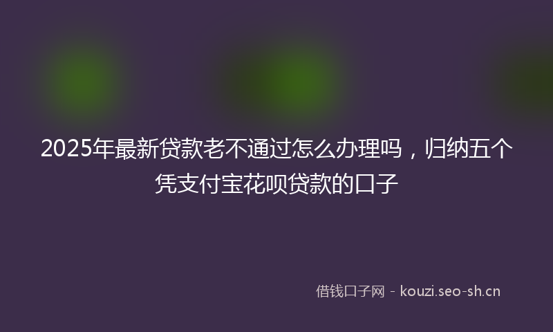 2025年最新贷款老不通过怎么办理吗，归纳五个凭支付宝花呗贷款的口子
