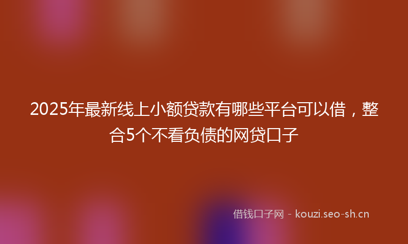 2025年最新线上小额贷款有哪些平台可以借，整合5个不看负债的网贷口子