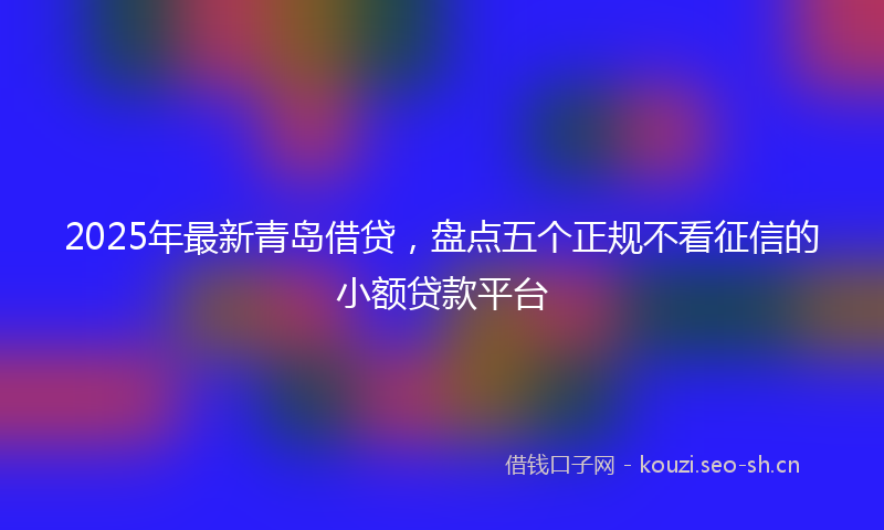2025年最新青岛借贷，盘点五个正规不看征信的小额贷款平台