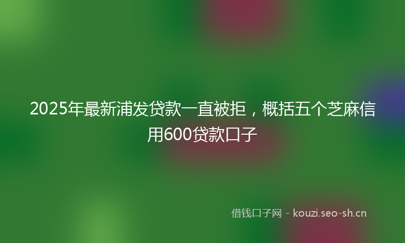 2025年最新浦发贷款一直被拒，概括五个芝麻信用600贷款口子