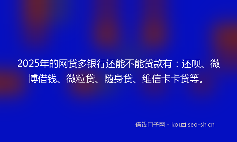 2025年的网贷多银行还能不能贷款有：还呗、微博借钱、微粒贷、随身贷、维信卡卡贷等。