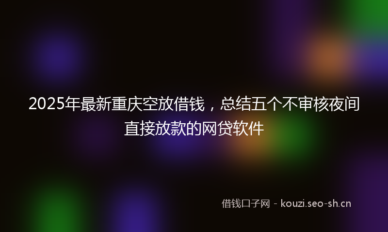 2025年最新重庆空放借钱，总结五个不审核夜间直接放款的网贷软件