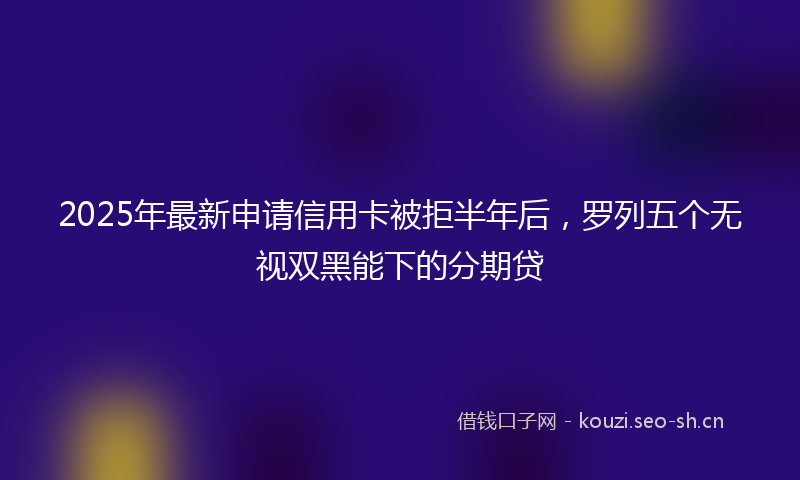 2025年最新申请信用卡被拒半年后，罗列五个无视双黑能下的分期贷