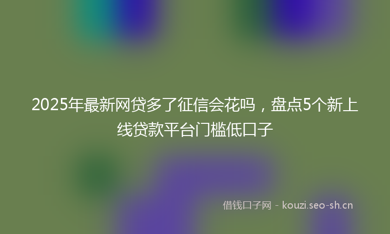 2025年最新网贷多了征信会花吗，盘点5个新上线贷款平台门槛低口子