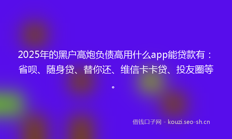 2025年的黑户高炮负债高用什么app能贷款有：省呗、随身贷、替你还、维信卡卡贷、投友圈等。