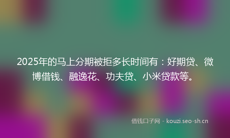 2025年的马上分期被拒多长时间有：好期贷、微博借钱、融逸花、功夫贷、小米贷款等。