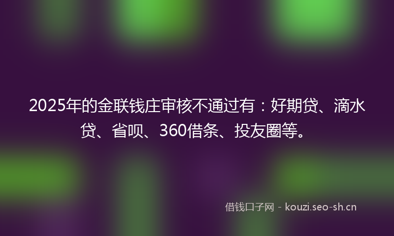 2025年的金联钱庄审核不通过有：好期贷、滴水贷、省呗、360借条、投友圈等。