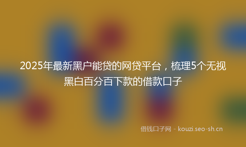 2025年最新黑户能贷的网贷平台，梳理5个无视黑白百分百下款的借款口子