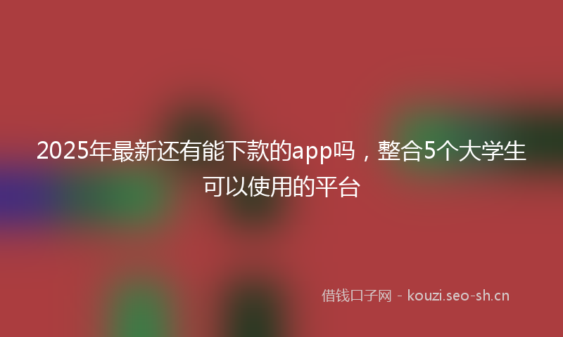 2025年最新还有能下款的app吗，整合5个大学生可以使用的平台
