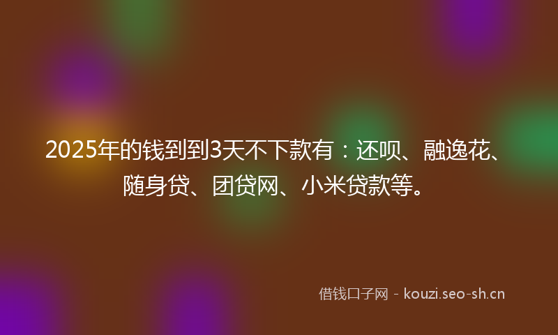 2025年的钱到到3天不下款有：还呗、融逸花、随身贷、团贷网、小米贷款等。