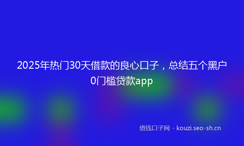 2025年热门30天借款的良心口子，总结五个黑户0门槛贷款app