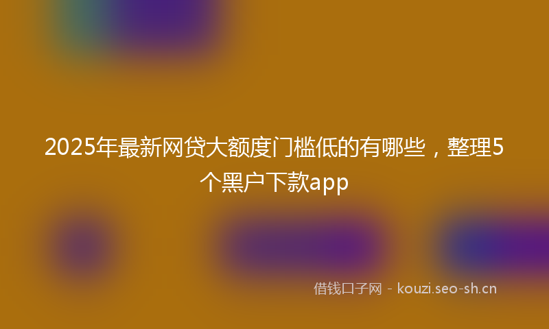 2025年最新网贷大额度门槛低的有哪些，整理5个黑户下款app