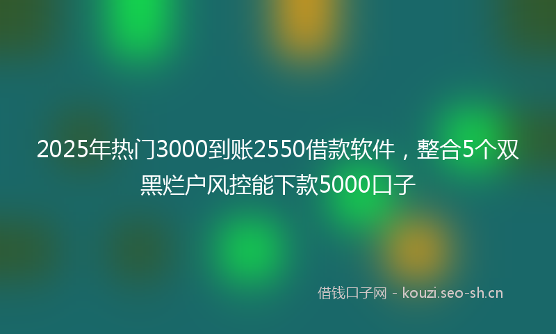 2025年热门3000到账2550借款软件，整合5个双黑烂户风控能下款5000口子