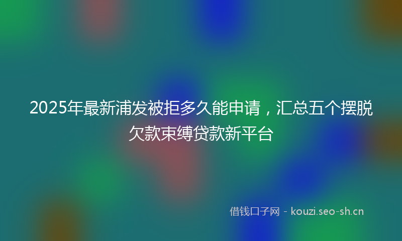 2025年最新浦发被拒多久能申请，汇总五个摆脱欠款束缚贷款新平台