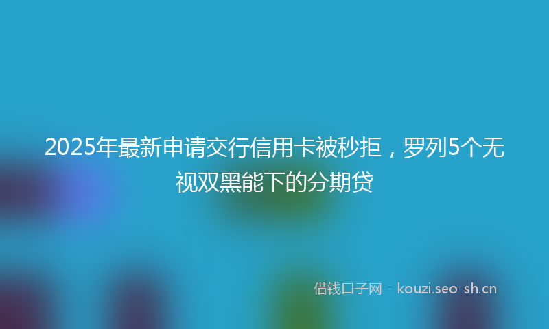 2025年最新申请交行信用卡被秒拒，罗列5个无视双黑能下的分期贷