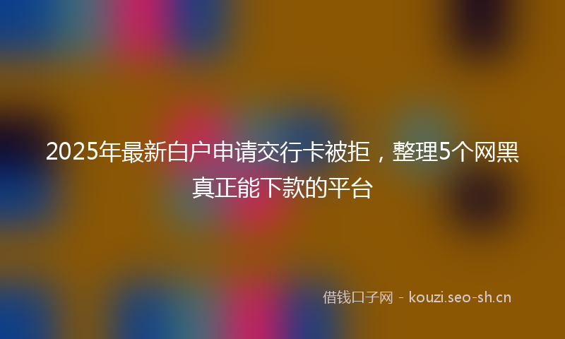 2025年最新白户申请交行卡被拒，整理5个网黑真正能下款的平台