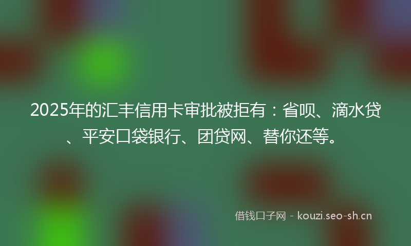 2025年的汇丰信用卡审批被拒有：省呗、滴水贷、平安口袋银行、团贷网、替你还等。