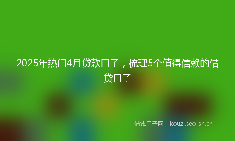 2025年热门4月贷款口子，梳理5个值得信赖的借贷口子