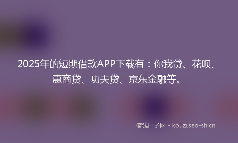 2025年的短期借款APP下载有：你我贷、花呗、惠商贷、功夫贷、京东金融等。