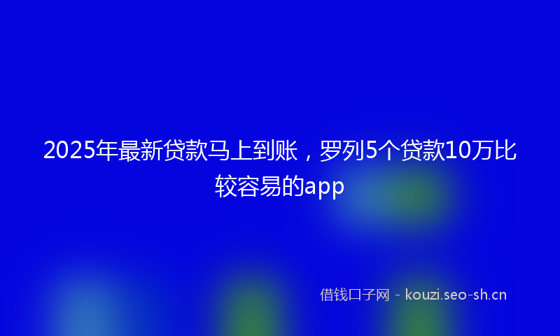 2025年最新贷款马上到账，罗列5个贷款10万比较容易的app