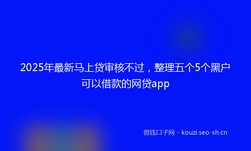 2025年最新马上贷审核不过，整理五个5个黑户可以借款的网贷app