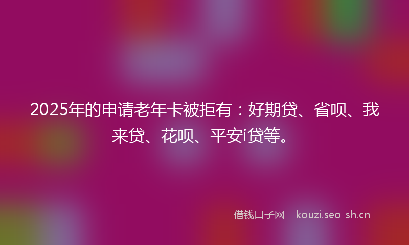 2025年的申请老年卡被拒有：好期贷、省呗、我来贷、花呗、平安i贷等。