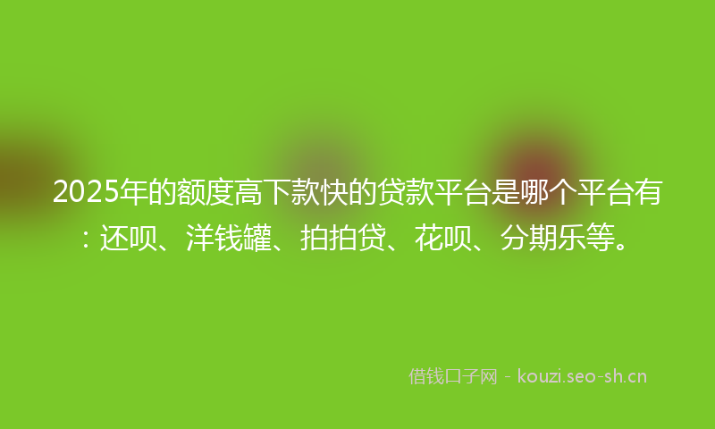 2025年的额度高下款快的贷款平台是哪个平台有：还呗、洋钱罐、拍拍贷、花呗、分期乐等。