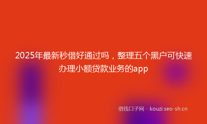 2025年最新秒借好通过吗，整理五个黑户可快速办理小额贷款业务的app