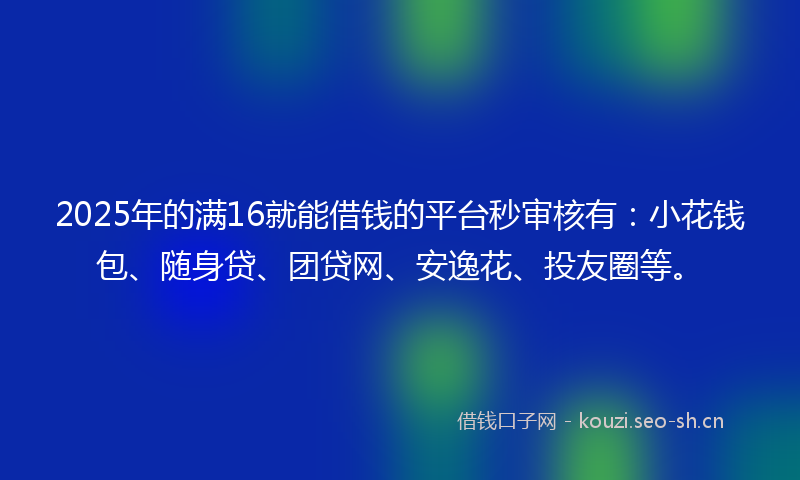 2025年的满16就能借钱的平台秒审核有：小花钱包、随身贷、团贷网、安逸花、投友圈等。