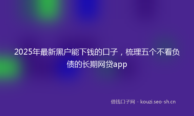 2025年最新黑户能下钱的口子，梳理五个不看负债的长期网贷app