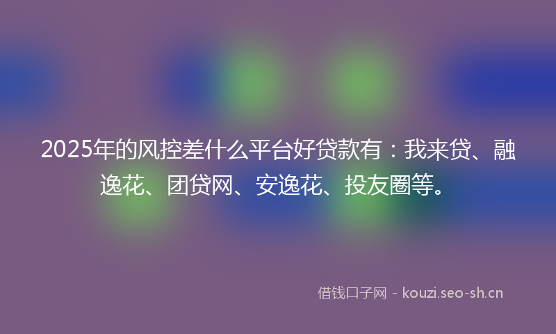 2025年的风控差什么平台好贷款有：我来贷、融逸花、团贷网、安逸花、投友圈等。