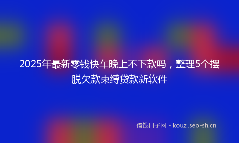2025年最新零钱快车晚上不下款吗，整理5个摆脱欠款束缚贷款新软件