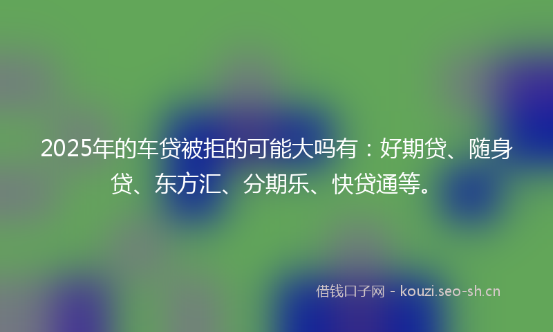 2025年的车贷被拒的可能大吗有：好期贷、随身贷、东方汇、分期乐、快贷通等。