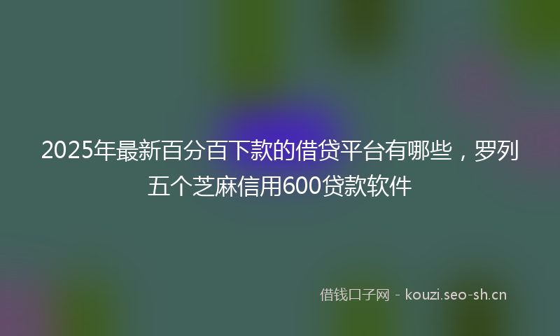 2025年最新百分百下款的借贷平台有哪些，罗列五个芝麻信用600贷款软件