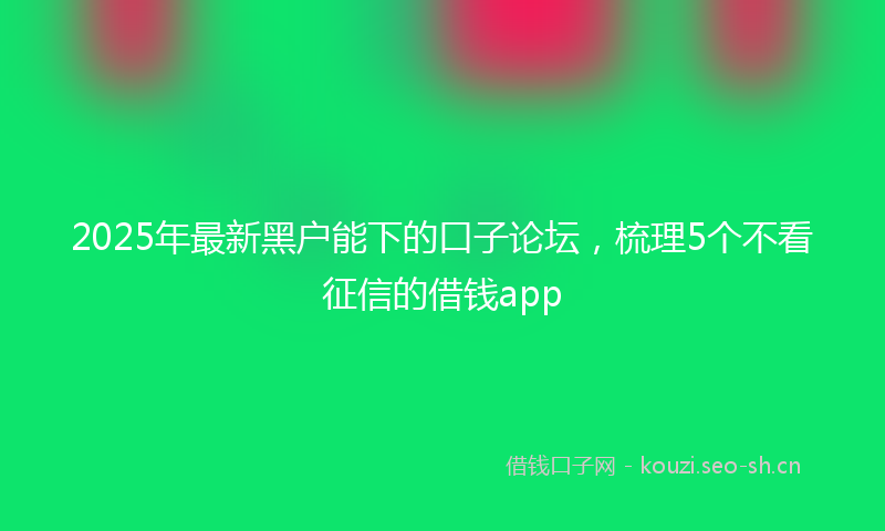 2025年最新黑户能下的口子论坛，梳理5个不看征信的借钱app