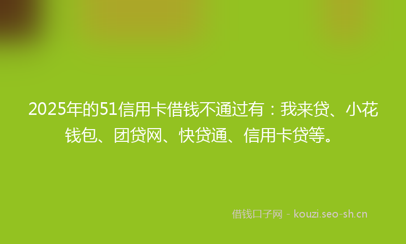 2025年的51信用卡借钱不通过有：我来贷、小花钱包、团贷网、快贷通、信用卡贷等。